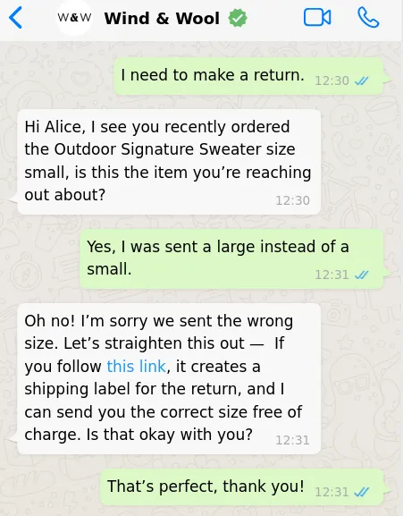 A WhatsApp exchange between a customer and a business. The chat reads as follows:  “I need to make a return.” “Hi Alice, I see you recently ordered the Outdoor Signature Sweater size small, is this the item you’re reaching out about?” “Yes, I was sent a large instead of a small.”, “Oh no! I’m sorry we sent the wrong size. Let’s straighten this out —  If you follow this link, it creates a shipping label for the return, and I can send you the correct size free of charge. Is that okay with you?” “That’s perfect, thank you!”